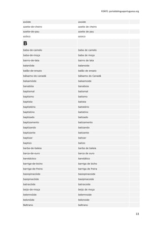 FONTE: portaldalinguaportuguesa.org



axóide              axoide

azeite-de-cheiro    azeite de cheiro

azeite-de-pau       azeite de pau

azóico              azoico


B
baba-de-camelo      baba de camelo

baba-de-moça        baba de moça

bairro-de-lata      bairro de lata

balanóide           balanoide

balão-de-ensaio     balão de ensaio

bálsamo-do-canadá   bálsamo do Canadá

balsamóide          balsamoide

banabóia            banaboia

baptismal           batismal

baptismo            batismo

baptista            batista

baptistério         batistério

baptistino          batistino

baptizado           batizado

baptizamento        batizamento

baptizando          batizando

baptizante          batizante

baptizar            batizar

baptizo             batizo

barba-de-baleia     barba de baleia

barca-de-ouro       barca de ouro

barotáctico         barotático

barriga-de-bicho    barriga de bicho

barriga-de-freira   barriga de freira

basiopinacóide      basiopinacoide

basipinacóide       basipinacoide

batracóide          batracoide

beijo-de-moça       beijo de moça

belemnóide          belemnoide

belonóide           belonoide

Beltrano            beltrano


                                                                        13
 