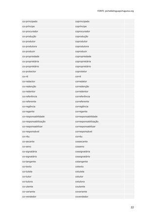 FONTE: portaldalinguaportuguesa.org



co-principado          coprincipado

co-príncipe            copríncipe

co-procurador          coprocurador

co-produção            coprodução

co-produtor            coprodutor

co-produtora           coprodutora

co-produzir            coproduzir

co-propriedade         copropriedade

co-proprietária        coproprietária

co-proprietário        coproprietário

co-protector           coprotetor

co-ré                  corré

co-redactor            corredator

co-redenção            corredenção

co-redentor            corredentor

co-referência          correferência

co-referente           correferente

co-regência            corregência

co-regente             corregente

co-responsabilidade    corresponsabilidade

co-responsabilização   corresponsabilização

co-responsabilizar     corresponsabilizar

co-responsável         corresponsável

co-réu                 corréu

co-secante             cossecante

co-seno                cosseno

co-signatária          cossignatária

co-signatário          cossignatário

co-tangente            cotangente

co-texto               cotexto

co-tutela              cotutela

co-tutor               cotutor

co-tutora              cotutora

co-utente              coutente

co-variante            covariante

co-vendedor            covendedor



                                                                            22
 