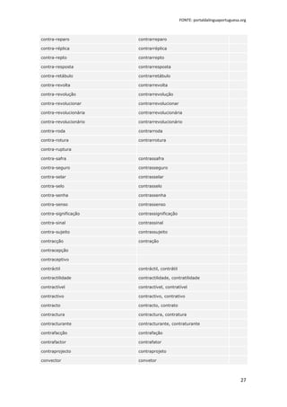 FONTE: portaldalinguaportuguesa.org



contra-reparo           contrarreparo

contra-réplica          contrarréplica

contra-repto            contrarrepto

contra-resposta         contrarresposta

contra-retábulo         contrarretábulo

contra-revolta          contrarrevolta

contra-revolução        contrarrevolução

contra-revolucionar     contrarrevolucionar

contra-revolucionária   contrarrevolucionária

contra-revolucionário   contrarrevolucionário

contra-roda             contrarroda

contra-rotura           contrarrotura

contra-ruptura

contra-safra            contrassafra

contra-seguro           contrasseguro

contra-selar            contrasselar

contra-selo             contrasselo

contra-senha            contrassenha

contra-senso            contrassenso

contra-significação     contrassignificação

contra-sinal            contrassinal

contra-sujeito          contrassujeito

contracção              contração

contracepção

contraceptivo

contráctil              contráctil, contrátil

contractilidade         contractilidade, contratilidade

contractível            contractível, contratível

contractivo             contractivo, contrativo

contracto               contracto, contrato

contractura             contractura, contratura

contracturante          contracturante, contraturante

contrafacção            contrafação

contrafactor            contrafator

contraprojecto          contraprojeto

convector               convetor



                                                                                27
 