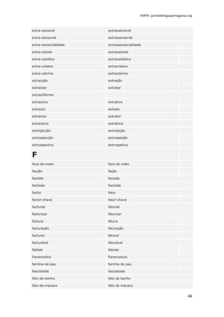 FONTE: portaldalinguaportuguesa.org



extra-sensível         extrassensível

extra-sensorial        extrassensorial

extra-sensorialidade   extrassensorialidade

extra-sístole          extrassístole

extra-sistólico        extrassistólico

extra-urbano           extraurbano

extra-uterino          extrauterino

extracção              extração

extractar              extratar

extractiforme

extractivo             extrativo

extracto               extrato

extractor              extrator

extractora             extratora

extrojecção            extrojeção

extrospecção           extrospeção

extrospectivo          extrospetivo


F
faca-de-mato           faca de mato

facção                 fação

facóide                facoide

factóide               factoide

factor                 fator

factor-chave           fator-chave

factorial              fatorial

factorizar             fatorizar

factura                fatura

facturação             faturação

facturar               faturar

facturável             faturável

falóide                faloide

Fanerozóico            Fanerozoico

farinha-de-pau         farinha de pau

fascistóide            fascistoide

fato-de-banho          fato de banho

fato-de-macaco         fato de macaco


                                                                          44
 