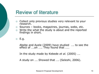 Research Proposal Development 10
Review of literature
 Collect only previous studies very relevant to your
research.
 Sources – books, magazines, journas, webs, etc.
 Write the what the study is about and the reported
findings in short.
 E.g.
Abebe and Ayele (2009) have studied …. to see the
effect of ….on ….. They found that ……
In the study made by Kebede et al. (2005) ….
A study on …. Showed that …. (Seleshi, 2006).
 