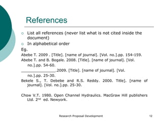 Research Proposal Development 12
References
 List all references (never list what is not cited inside the
document)
 In alphabetical order
Eg.
Abebe T. 2009 . [Title]. [name of journal]. [Vol. no.].pp. 154-159.
Abebe T. and B. Bogale. 2008. [Title]. [name of journal]. [Vol.
no.].pp. 54-60.
_______________.2009. [Title]. [name of journal]. [Vol.
no.].pp. 25-30.
Bekele S., T. Debebe and R.S. Reddy. 2000. Title]. [name of
journal]. [Vol. no.].pp. 25-30.
Chow V.T. 1980. Open Channel Hydraulics. MacGraw Hill publishers
Ltd. 2nd ed. Newyork.
 