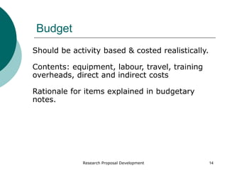 Research Proposal Development 14
Budget
Should be activity based & costed realistically.
Contents: equipment, labour, travel, training
overheads, direct and indirect costs
Rationale for items explained in budgetary
notes.
 