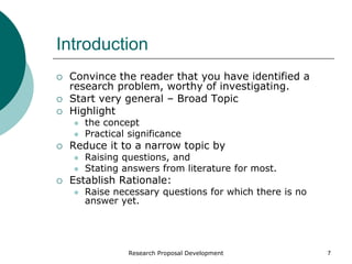 Research Proposal Development 7
Introduction
 Convince the reader that you have identified a
research problem, worthy of investigating.
 Start very general – Broad Topic
 Highlight
 the concept
 Practical significance
 Reduce it to a narrow topic by
 Raising questions, and
 Stating answers from literature for most.
 Establish Rationale:
 Raise necessary questions for which there is no
answer yet.
 