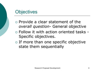 Research Proposal Development 8
Objectives
 Provide a clear statement of the
overall question- General objective
 Follow it with action oriented tasks -
Specific objectives.
 If more than one specific objective
state them sequentially
 