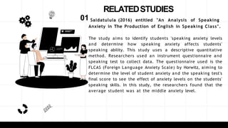 RELATEDSTUDIES
01 Saidatulula (2016) entitled "An Analysis of Speaking
Anxiety in The Production of English in Speaking Class".
The study aims to identify students 'speaking anxiety levels
and determine how speaking anxiety affects students'
speaking ability. This study uses a descriptive quantitative
method. Researchers used an instrument questionnaire and
speaking test to collect data. The questionnaire used is the
FLCAS (Foreign Language Anxiety Scale) by Horwitz, aiming to
determine the level of student anxiety and the speaking test's
final score to see the effect of anxiety levels on the students'
speaking skills. In this study, the researchers found that the
average student was at the middle anxiety level.
 