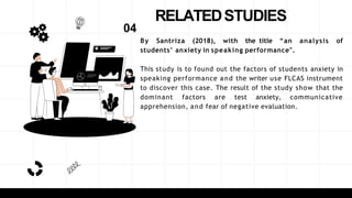 RELATEDSTUDIES
By Santriza (2018), with the title “an analysis of
students’ anxiety in speaking performance".
This study is to found out the factors of students anxiety in
speaking performance and the writer use FLCAS instrument
to discover this case. The result of the study show that the
dominant factors are test anxiety, communicative
apprehension, and fear of negative evaluation.
04
 