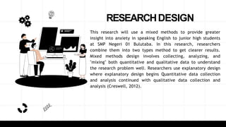 RESEARCHDESIGN
This research will use a mixed methods to provide greater
insight into anxiety in speaking English to junior high students
at SMP Negeri 01 Bulutaba. In this research, researchers
combine them into two types method to get clearer results.
Mixed methods design involves collecting, analyzing, and
"mixing" both quantitative and qualitative data to understand
the research problem well. Researchers use explanatory design
where explanatory design begins Quantitative data collection
and analysis continued with qualitative data collection and
analysis (Creswell, 2012).
 