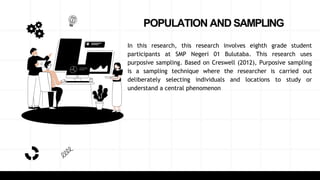 POPULATION AND SAMPLING
In this research, this research involves eighth grade student
participants at SMP Negeri 01 Bulutaba. This research uses
purposive sampling. Based on Creswell (2012), Purposive sampling
is a sampling technique where the researcher is carried out
deliberately selecting individuals and locations to study or
understand a central phenomenon
 