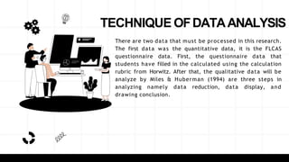 TECHNIQUE OFDATAANALYSIS
There are two data that must be processed in this research.
The first data was the quantitative data, it is the FLCAS
questionnaire data. First, the questionnaire data that
students have filled in the calculated using the calculation
rubric from Horwitz. After that, the qualitative data will be
analyze by Miles & Huberman (1994) are three steps in
analyzing namely data reduction, data display, and
drawing conclusion.
 