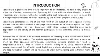 INTRODUCTION
Speaking is a productive skill that is important to be mastered. Its role is very crucial to
make the effective communication. Speaking skill is the ability to share thoughts, strength,
reasoning, and emotions with other people using oral language as a way to make the
message clearly delivered and well received by the listeners (Bygart in Al-Roud, 2016).
Speaking is considered as one of the final result or the output of the language learning
process. Learner who are learn a language are expected to be able to speak the target
language. speaking as an important skill since language learning progress is
dependent on the ability of the learner participant in oral activities (Amalia & Husna,
2020).
However one of the obstacles students encounter in speaking is lack of confidence, one of
which is caused by anxiety. The anxiety experienced by students will have a negative
effect on their speaking performance. sometimes, extreme anxiety may lead to
despondence and a sense of failure in learners (Leong et al., 2017). Because of this
anxiety, students will feel afraid to speak English and students who have low self-confidence
and less motivation to learn will be reluctant to show their speaking skills in front of many
people.
 