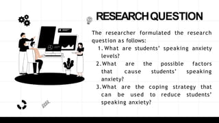 RESEARCHQUESTION
The researcher formulated the research
question as follows:
1. What are students’ speaking anxiety
levels?
2.What are the possible factors
that cause students’ speaking
anxiety?
3.What are the coping strategy that
can be used to reduce students’
speaking anxiety?
 
