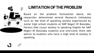 LIMITATIONOFTHEPROBLEM
Based on the problem formulation above, the
researcher determined several Research limitations
such as the level of speaking anxiety experienced by
Junior high school students at SMP Negeri 01 Bulutaba,
Factors that cause anxiety in speaking English for SMP
Negeri 01 Bulutaba students and overcome them well
advice to students who have a high level of anxiety in
speaking
 