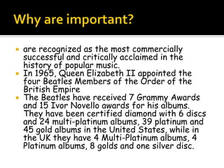  are recognized as the most commercially
successful and critically acclaimed in the
history of popular music.
 In 1965, Queen Elizabeth II appointed the
four Beatles Members of the Order of the
British Empire
 The Beatles have received 7 Grammy Awards
and 15 Ivor Novello awards for his albums.
They have been certified diamond with 6 discs
and 24 multi-platinum albums, 39 platinum and
45 gold albums in the United States, while in
the UK they have 4 Multi-Platinum albums, 4
Platinum albums, 8 golds and one silver disc.
 