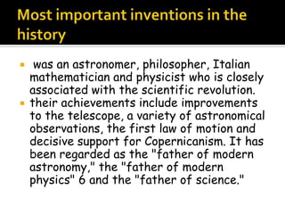  was an astronomer, philosopher, Italian
mathematician and physicist who is closely
associated with the scientific revolution.
 their achievements include improvements
to the telescope, a variety of astronomical
observations, the first law of motion and
decisive support for Copernicanism. It has
been regarded as the "father of modern
astronomy," the "father of modern
physics" 6 and the "father of science."
 