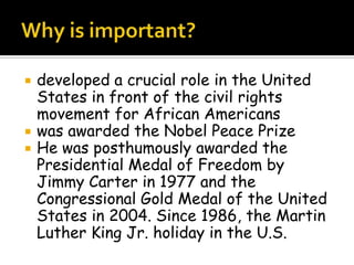  developed a crucial role in the United
States in front of the civil rights
movement for African Americans
 was awarded the Nobel Peace Prize
 He was posthumously awarded the
Presidential Medal of Freedom by
Jimmy Carter in 1977 and the
Congressional Gold Medal of the United
States in 2004. Since 1986, the Martin
Luther King Jr. holiday in the U.S.
 