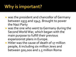  was the president and chancellor of Germany
between 1933 and 1945. Brought to power
the Nazi Party
 was the one who went to Germany during the
SecondWorldWar, which began with the
main purpose to fulfill their previous
expansionist plans in Europe.
 Hitler was the cause of death of 17 million
people, 6 including six million Jews and
between 500,000 and 1.5 million Roma
 
