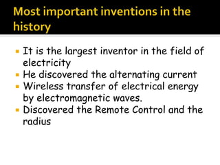  It is the largest inventor in the field of
electricity
 He discovered the alternating current
 Wireless transfer of electrical energy
by electromagnetic waves.
 Discovered the Remote Control and the
radius
 