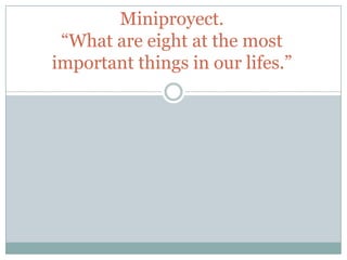 Miniproyect.
“What are eight at the most
important things in our lifes.”
 