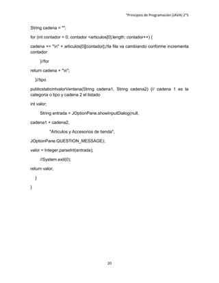 “Principios de Programación (JAVA) 2°5


String cadena = "";

for (int contador = 0; contador <articulos[0].length; contador++) {

cadena += "n" + articulos[0][contador];//la fila va cambiando conforme incrementa
contador

        }//for

return cadena + "n";

    }//tipo

publicstaticintvalorVentana(String cadena1, String cadena2) {// cadena 1 es la
categoria o tipo y cadena 2 el listado

int valor;

        String entrada = JOptionPane.showInputDialog(null,

cadena1 + cadena2,

                 "Articulos y Accesorios de tienda",

JOptionPane.QUESTION_MESSAGE);

valor = Integer.parseInt(entrada);

        //System.exit(0);

return valor;

    }

}




                                                20
 