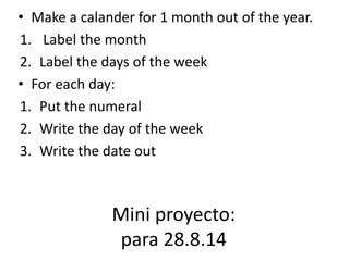 • Make a calander for 1 month out of the year. 
1. Label the month 
2. Label the days of the week 
• For each day: 
1. Put the numeral 
2. Write the day of the week 
3. Write the date out 
Mini proyecto: 
para 28.8.14 
 