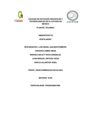 COLEGIO DE ESTUCIOS CIENTIFICOS Y
TECONOLOGICOS DE EL ESTADO DE
MEXICO
PLANTEL TECAMAC
“MINIPROYECTO
VENTILADOR”
INTEGRANTES: LUIS ANGEL GALINDO ROMERO
VANESSA JAIMEZ MEZA
BRENDA ARLETT NAVA GONZALEZ
JUAN MANUEL ORTEGA VEGA
SHEYLA ALARCON SOSA
PROFE: RENÉ DOMÍNGUEZ ESCALONA
MATERIA: ICAS
ESPECIALIDAD: PROGRAMACIÓN
 