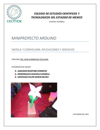 COLEGIO DE ESTUDIOS CIENTIFICOS Y
TECNOLOGICOS DEL ESTADDO DE MEXICO
(PLANTEL TECAMAC)
MINIPROYECTO ARDUINO
INSTALA Y CONFIGUARA APLICACIONES Y SERVICIOS
PROFESOR:ING. RENE DOMINGUEZ ESCALONA
INTEGRANTESDE EQUIPO:
AMADOR MARTINEZ JENNIFER
DOMINGUEZ CASASOLA DANIELA
SANTIAGO FELIPEKAREN NAYELI
5 DE ENERO DEL 2015
 