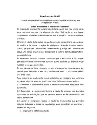 Objetivo específico III
Diseñar e implementar situaciones de aprendizaje que consoliden a la
comprensión lectora.
Línea 3 fomentar la comprensión lectora.
Es importante promover la comprensión lectora puesto que hoy en día es un
tema alertador por que los alumnos del siglo XXI no tienen una buena
comprensión ni retención de los distintos textos ya que no tienen el hábito de
la lectura.
El tener el hábito de la lectura es una herramienta extraordinaria ya que pone
en acción a la mente y agiliza la inteligencia. Además aumenta nuestra
cultura, proporciona información, conocimiento y exige una participación
activa, una actitud dinámica que transportará al lector a ser el protagonista de
su propia lectura.
Es necesario, fomentar nuestras costumbres por la lectura día a día, ya que
por medio de esta accederemos a poseer buena escritura, y a expresar mejor
nuestras ideas y pensamientos.
Es por ello que se hace necesario no solo el entregar las herramientas a los
infantes para motivarlos a leer, sino también que vean lo importante que es
vivir entre libros.
Para poder llevar a cabo este tipo de estrategias es necesario que se tomen
en cuenta algunos aspectos que forman parte de la comprensión lectora.
3.1 Favorecer la comprensión lectora a través de ambientes adecuados para
su fomento.
3.2 Desarrollar la comprensión lectora a través de acciones que permitan
apropiarse de estrategias que les permita avanzar en la consolidación del
hábito de la lectura.
3.3 valorar la compresión lectora a través de instrumentos que permitan
detectar fortalezas y áreas de oportunidad para consolidar las primeras y
atender las segundas.
 Organizar la biblioteca del aula.
 