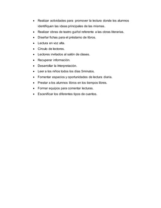  Realizar actividades para promover la lectura donde los alumnos
identifiquen las ideas principales de las mismas.
 Realizar obras de teatro guiñol referente a las obras literarias.
 Diseñar fichas para el préstamo de libros.
 Lectura en voz alta.
 Círculo de lectores.
 Lectores invitados al salón de clases.
 Recuperar información.
 Desarrollar la Interpretación.
 Leer a los niños todos los días 5minutos.
 Fomentar espacios y oportunidades de lectura diaria.
 Prestar a los alumnos libros en los tiempos libres.
 Formar equipos para comentar lecturas.
 Escenificar los diferentes tipos de cuentos.
 
