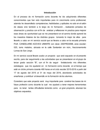 Introducción
En el proceso de mi formación como docente he ido adquiriendo diferentes
conocimientos que han sido importantes para mi crecimiento como profesional,
además he desarrollado competencias, habilidades y aptitudes no solo en el salón
de clases sino también a lo largo de mi formación , realizando jornadas de
observación y practica con el fin de analizar y reflexionar mi practica para mejorar
esas áreas de oportunidad que se me presentaron en el camino donde aprendí de
los maestros titulares de los distintos grupos tomando lo mejor de ellos para
llevarlo a cabo en mi servicio social que se llevara a cabo en la escuela primaria
Profr. CANDELARIO ACEVES URIARTE con clave: 25EPRO399B, zona escolar:
025, turno matutino, ubicada en la calle Santander sin núm., fraccionamiento
Lomas de San Jorge.
En mi servicio social llevare acabo un proyecto que será expuesto en el presente
escrito, para dar seguimiento a las actividades que se presentaran en el grupo de
tercer grado sección “B”, con el fin de seguir fortaleciendo mis diferentes
estrategias que me ayudarán en mi formación como docente en el tiempo que
esté en dicha primaria durante 480 horas en el ciclo escolar 2015-2016 a partir del
17 de agosto del 2015 al 31 de mayo del 2016, abordando actividades de
enseñanza y contribuir al desarrollo en la formación de los alumnos.
Considero que este proyecto será muy importante para construir las bases de mi
futura profesión como docente la cual me ayudará a tener mejores herramientas
para no tener tantas dificultades teniendo como un gran propósito, alcanzar los
objetivos expuestos.
 