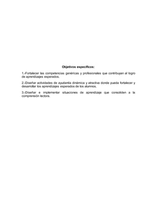 Objetivos específicos:
1.-Fortalecer las competencias genéricas y profesionales que contribuyan al logro
de aprendizajes esperados.
2.-Diseñar actividades de ayudantía dinámica y atractiva donde pueda fortalecer y
desarrollar los aprendizajes esperados de los alumnos.
3.-Diseñar e implementar situaciones de aprendizaje que consoliden a la
comprensión lectora.
 