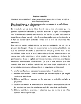Objetivo específico I
Fortalecer las competencias genéricas y profesionales que contribuyan al logro de
aprendizajes esperados.
Línea 1 contribuir en la práctica docente, tareas propias de la profesión en
la licenciatura de educación primaria.
Es importante que yo como futura docente realice mis actividades que me
permitan desarrollar habilidades y actitudes tendientes a lograr un desempeño
más profesional y competente ya que pondré en práctica todos los conocimientos
adquiridos en el aula durante estos 6 semestres colaborando con los docentes a
la hora de abordar algún contenido donde poco a poco iré adquiriendo más
experiencia.
Este será un trabajo conjunto donde los alumnos aprenderán de mí y yo a
prenderé de ellos para reforzar mis conocimientos, competencias y habilidades los
que me permitirán desarrollar la capacidad de analizar y abrirme más a las
necesidades de los alumnos, es por ello que especifico las líneas que pondré en
marcha para poder consolidar mi primer objetivo que consiste en el diseño de
planificaciones donde se explicita actividades dinámicas, contenidos, aprendizajes
esperados, adecuaciones y evaluaciones ya que es una habilidad que todo
maestro debe tener y realizar , por ello doy a conocer lo que estableceré en mi
primer objetivo como parte del desarrollo de mi proyecto de servicio social.
1.1 diseñar planificaciones acordes a las características de los alumnos.
1.2 Realizar adecuaciones para los alumnos que requieren apoyo o que tengan
barreras de aprendizaje
1.3 Elaborar actividades acordes con las asignatura y contenidos del plan y
programas
1.4 Diseñar indicadores e instrumentos de evaluación que me permitan valorar
los procesos que tienen los estudiantes según las fases de la planificación.
1.5 Elaborar actividades dinámicas y atractivas que les permita a los niños
construir nuevos aprendizajes.
 