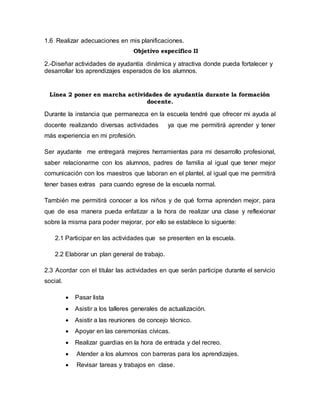 1.6 Realizar adecuaciones en mis planificaciones.
Objetivo específico II
2.-Diseñar actividades de ayudantía dinámica y atractiva donde pueda fortalecer y
desarrollar los aprendizajes esperados de los alumnos.
Línea 2 poner en marcha actividades de ayudantía durante la formación
docente.
Durante la instancia que permanezca en la escuela tendré que ofrecer mi ayuda al
docente realizando diversas actividades ya que me permitirá aprender y tener
más experiencia en mi profesión.
Ser ayudante me entregará mejores herramientas para mi desarrollo profesional,
saber relacionarme con los alumnos, padres de familia al igual que tener mejor
comunicación con los maestros que laboran en el plantel, al igual que me permitirá
tener bases extras para cuando egrese de la escuela normal.
También me permitirá conocer a los niños y de qué forma aprenden mejor, para
que de esa manera pueda enfatizar a la hora de realizar una clase y reflexionar
sobre la misma para poder mejorar, por ello se establece lo siguente:
2.1 Participar en las actividades que se presenten en la escuela.
2.2 Elaborar un plan general de trabajo.
2.3 Acordar con el titular las actividades en que serán participe durante el servicio
social.
 Pasar lista
 Asistir a los talleres generales de actualización.
 Asistir a las reuniones de concejo técnico.
 Apoyar en las ceremonias cívicas.
 Realizar guardias en la hora de entrada y del recreo.
 Atender a los alumnos con barreras para los aprendizajes.
 Revisar tareas y trabajos en clase.
 