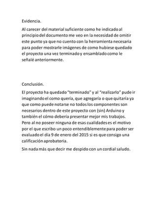 Evidencia.
Al carecer del material suficiente como he indicadoal
principiodel documento me veo en la necesidad de omitir
este punto ya que no cuento con la herramienta necesaria
para poder mostrarle imágenes de como hubiese quedado
el proyecto una vez terminadoy ensambladocomo le
señalé anteriormente.
Conclusión.
El proyecto ha quedado“terminado” y al “realizarlo” pude ir
imaginandoel como quería, que agregaría o que quitaría ya
que como puede notarse no todoslos componentes son
necesarios dentro de este proyecto con (sin) Arduino y
también el cómo debería presentar mejor mis trabajos.
Pero al no poseer ninguna de esas cualidadeses el motivo
por el que escribo un poco entendiblementepara poder ser
evaluadoel día 9 de enero del 2015 si es que consigo una
calificaciónaprobatoria.
Sin nadamás que decir me despido con un cordial saludo.
 
