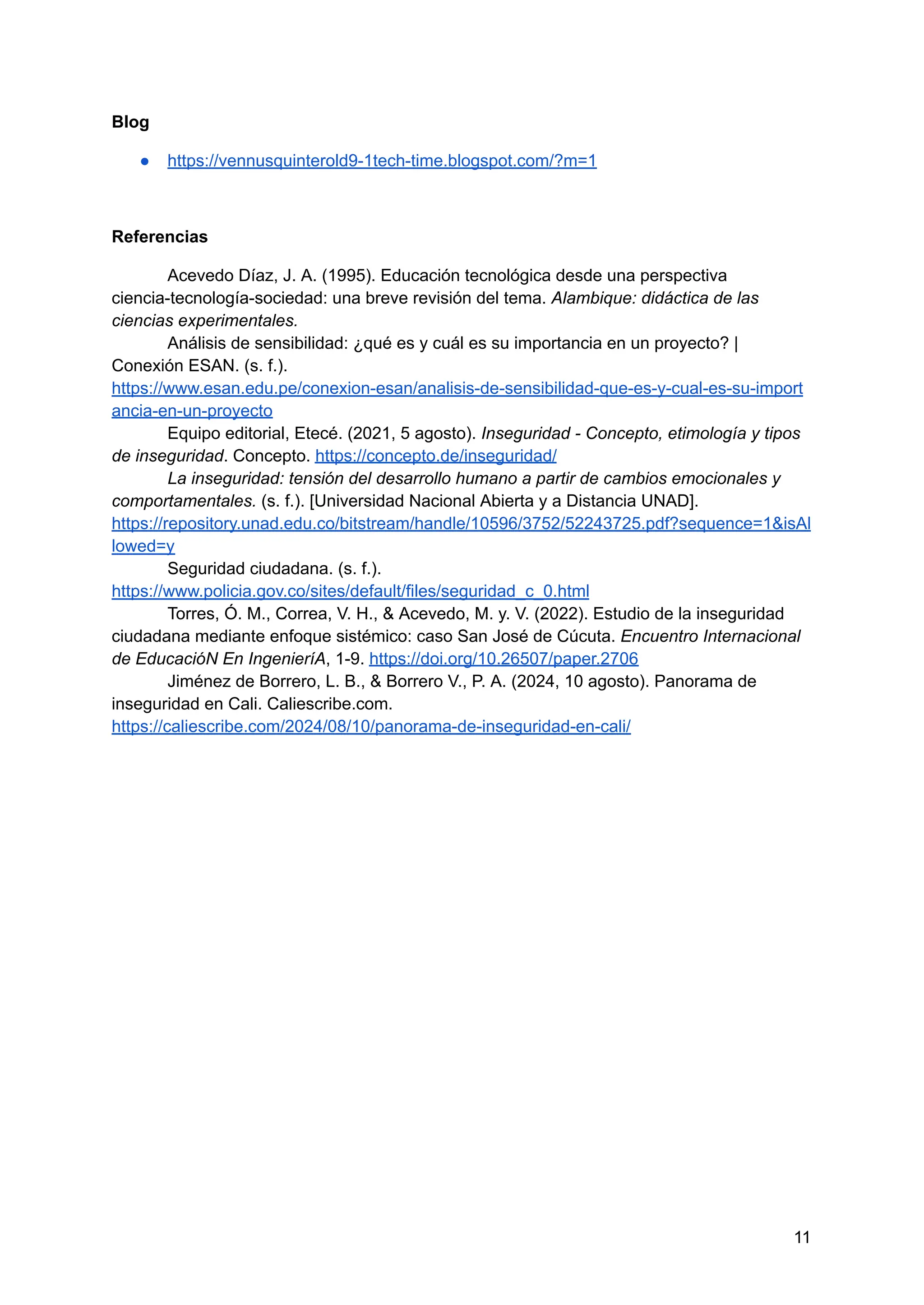 Blog
● https://vennusquinterold9-1tech-time.blogspot.com/?m=1
Referencias
Acevedo Díaz, J. A. (1995). Educación tecnológica desde una perspectiva
ciencia-tecnología-sociedad: una breve revisión del tema. Alambique: didáctica de las
ciencias experimentales.
Análisis de sensibilidad: ¿qué es y cuál es su importancia en un proyecto? |
Conexión ESAN. (s. f.).
https://www.esan.edu.pe/conexion-esan/analisis-de-sensibilidad-que-es-y-cual-es-su-import
ancia-en-un-proyecto
Equipo editorial, Etecé. (2021, 5 agosto). Inseguridad - Concepto, etimología y tipos
de inseguridad. Concepto. https://concepto.de/inseguridad/
La inseguridad: tensión del desarrollo humano a partir de cambios emocionales y
comportamentales. (s. f.). [Universidad Nacional Abierta y a Distancia UNAD].
https://repository.unad.edu.co/bitstream/handle/10596/3752/52243725.pdf?sequence=1&isAl
lowed=y
Seguridad ciudadana. (s. f.).
https://www.policia.gov.co/sites/default/files/seguridad_c_0.html
Torres, Ó. M., Correa, V. H., & Acevedo, M. y. V. (2022). Estudio de la inseguridad
ciudadana mediante enfoque sistémico: caso San José de Cúcuta. Encuentro Internacional
de EducacióN En IngenieríA, 1-9. https://doi.org/10.26507/paper.2706
Jiménez de Borrero, L. B., & Borrero V., P. A. (2024, 10 agosto). Panorama de
inseguridad en Cali. Caliescribe.com.
https://caliescribe.com/2024/08/10/panorama-de-inseguridad-en-cali/
11
 
