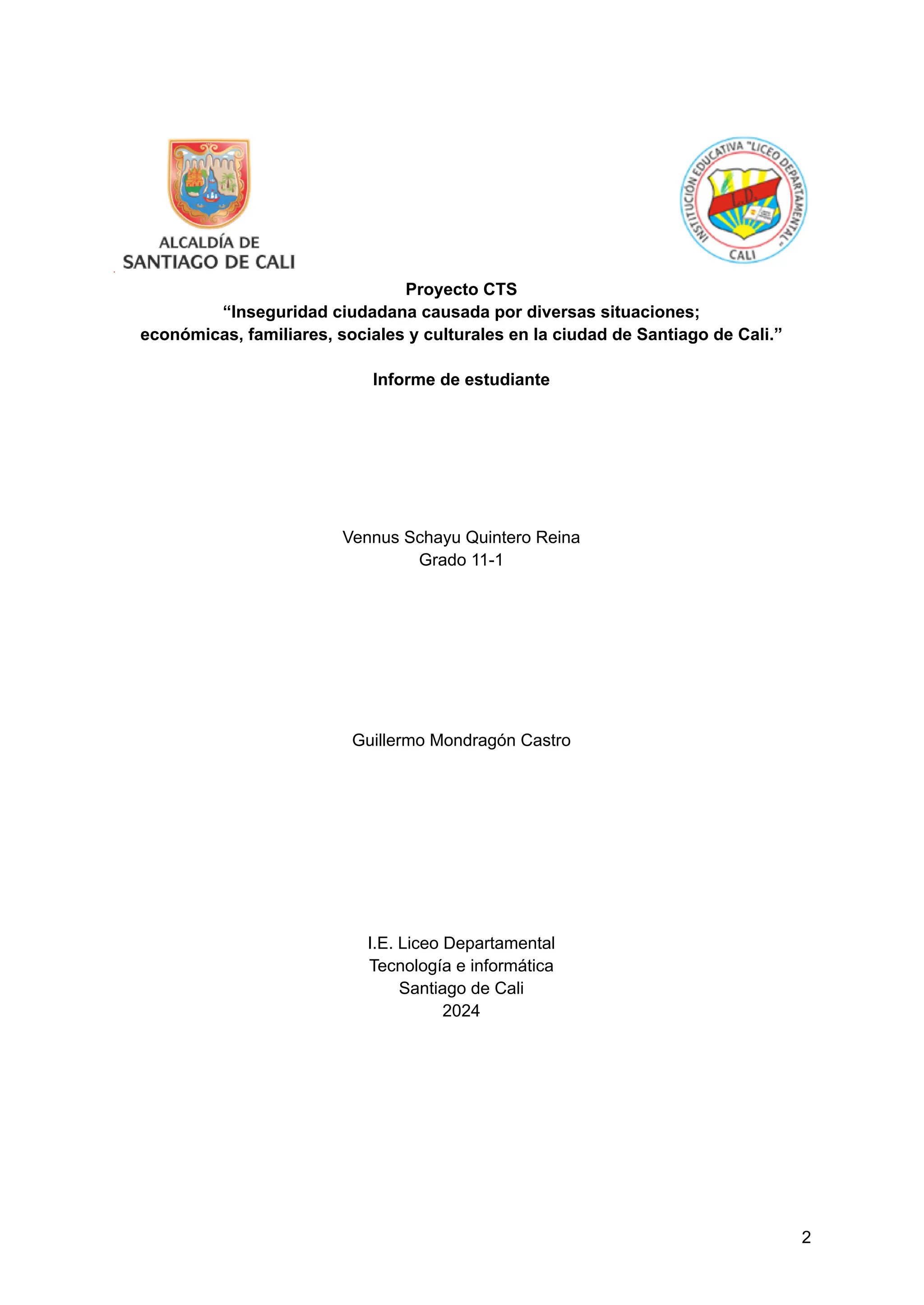 Proyecto CTS
“Inseguridad ciudadana causada por diversas situaciones;
económicas, familiares, sociales y culturales en la ciudad de Santiago de Cali.”
Informe de estudiante
Vennus Schayu Quintero Reina
Grado 11-1
Guillermo Mondragón Castro
I.E. Liceo Departamental
Tecnología e informática
Santiago de Cali
2024
2
 