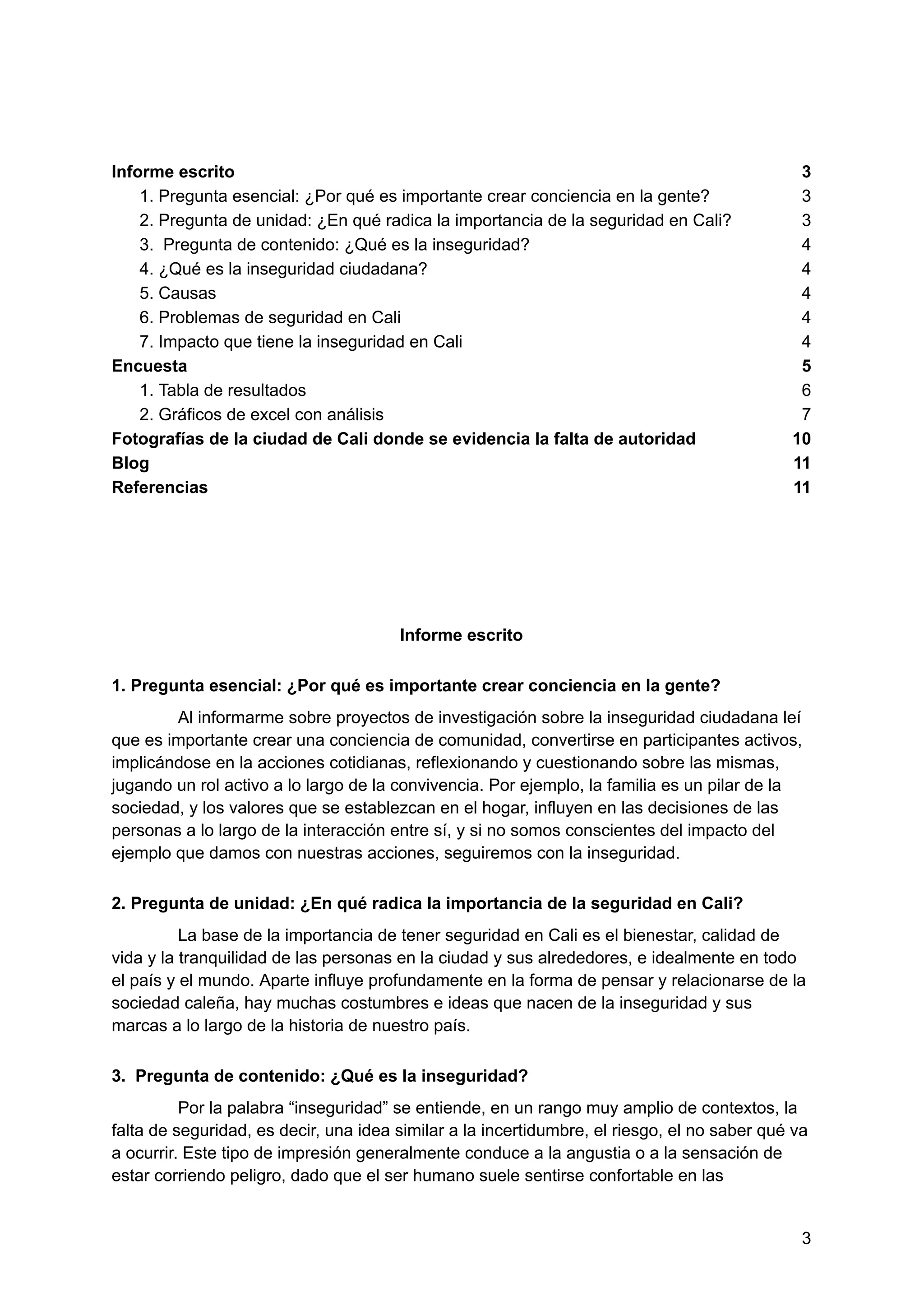 Informe escrito 3
1. Pregunta esencial: ¿Por qué es importante crear conciencia en la gente? 3
2. Pregunta de unidad: ¿En qué radica la importancia de la seguridad en Cali? 3
3. Pregunta de contenido: ¿Qué es la inseguridad? 4
4. ¿Qué es la inseguridad ciudadana? 4
5. Causas 4
6. Problemas de seguridad en Cali 4
7. Impacto que tiene la inseguridad en Cali 4
Encuesta 5
1. Tabla de resultados 6
2. Gráficos de excel con análisis 7
Fotografías de la ciudad de Cali donde se evidencia la falta de autoridad 10
Blog 11
Referencias 11
Informe escrito
1. Pregunta esencial: ¿Por qué es importante crear conciencia en la gente?
Al informarme sobre proyectos de investigación sobre la inseguridad ciudadana leí
que es importante crear una conciencia de comunidad, convertirse en participantes activos,
implicándose en la acciones cotidianas, reflexionando y cuestionando sobre las mismas,
jugando un rol activo a lo largo de la convivencia. Por ejemplo, la familia es un pilar de la
sociedad, y los valores que se establezcan en el hogar, influyen en las decisiones de las
personas a lo largo de la interacción entre sí, y si no somos conscientes del impacto del
ejemplo que damos con nuestras acciones, seguiremos con la inseguridad.
2. Pregunta de unidad: ¿En qué radica la importancia de la seguridad en Cali?
La base de la importancia de tener seguridad en Cali es el bienestar, calidad de
vida y la tranquilidad de las personas en la ciudad y sus alrededores, e idealmente en todo
el país y el mundo. Aparte influye profundamente en la forma de pensar y relacionarse de la
sociedad caleña, hay muchas costumbres e ideas que nacen de la inseguridad y sus
marcas a lo largo de la historia de nuestro país.
3. Pregunta de contenido: ¿Qué es la inseguridad?
Por la palabra “inseguridad” se entiende, en un rango muy amplio de contextos, la
falta de seguridad, es decir, una idea similar a la incertidumbre, el riesgo, el no saber qué va
a ocurrir. Este tipo de impresión generalmente conduce a la angustia o a la sensación de
estar corriendo peligro, dado que el ser humano suele sentirse confortable en las
3
 