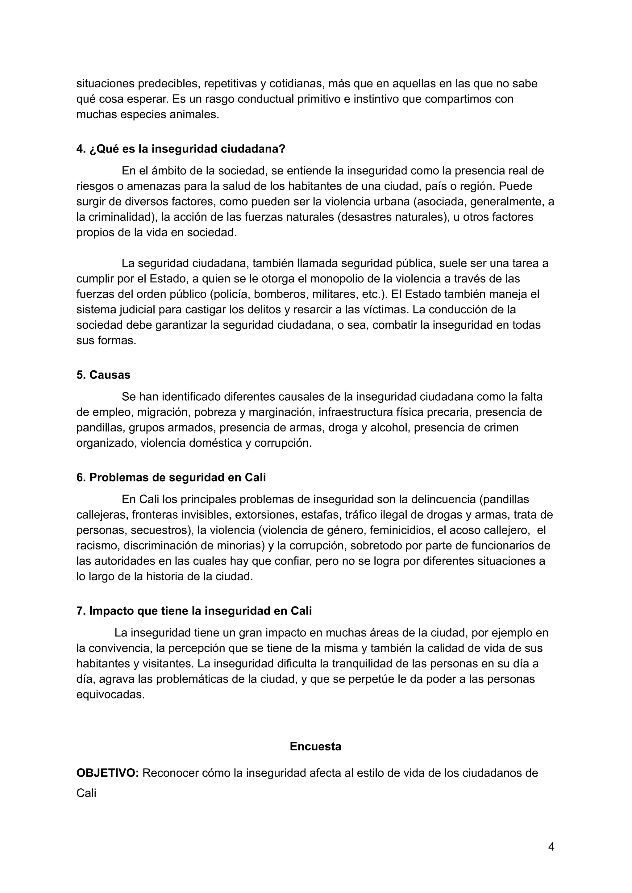 situaciones predecibles, repetitivas y cotidianas, más que en aquellas en las que no sabe
qué cosa esperar. Es un rasgo conductual primitivo e instintivo que compartimos con
muchas especies animales.
4. ¿Qué es la inseguridad ciudadana?
En el ámbito de la sociedad, se entiende la inseguridad como la presencia real de
riesgos o amenazas para la salud de los habitantes de una ciudad, país o región. Puede
surgir de diversos factores, como pueden ser la violencia urbana (asociada, generalmente, a
la criminalidad), la acción de las fuerzas naturales (desastres naturales), u otros factores
propios de la vida en sociedad.
La seguridad ciudadana, también llamada seguridad pública, suele ser una tarea a
cumplir por el Estado, a quien se le otorga el monopolio de la violencia a través de las
fuerzas del orden público (policía, bomberos, militares, etc.). El Estado también maneja el
sistema judicial para castigar los delitos y resarcir a las víctimas. La conducción de la
sociedad debe garantizar la seguridad ciudadana, o sea, combatir la inseguridad en todas
sus formas.
5. Causas
Se han identificado diferentes causales de la inseguridad ciudadana como la falta
de empleo, migración, pobreza y marginación, infraestructura física precaria, presencia de
pandillas, grupos armados, presencia de armas, droga y alcohol, presencia de crimen
organizado, violencia doméstica y corrupción.
6. Problemas de seguridad en Cali
En Cali los principales problemas de inseguridad son la delincuencia (pandillas
callejeras, fronteras invisibles, extorsiones, estafas, tráfico ilegal de drogas y armas, trata de
personas, secuestros), la violencia (violencia de género, feminicidios, el acoso callejero, el
racismo, discriminación de minorias) y la corrupción, sobretodo por parte de funcionarios de
las autoridades en las cuales hay que confiar, pero no se logra por diferentes situaciones a
lo largo de la historia de la ciudad.
7. Impacto que tiene la inseguridad en Cali
La inseguridad tiene un gran impacto en muchas áreas de la ciudad, por ejemplo en
la convivencia, la percepción que se tiene de la misma y también la calidad de vida de sus
habitantes y visitantes. La inseguridad dificulta la tranquilidad de las personas en su día a
día, agrava las problemáticas de la ciudad, y que se perpetúe le da poder a las personas
equivocadas.
Encuesta
OBJETIVO: Reconocer cómo la inseguridad afecta al estilo de vida de los ciudadanos de
Cali
4
 