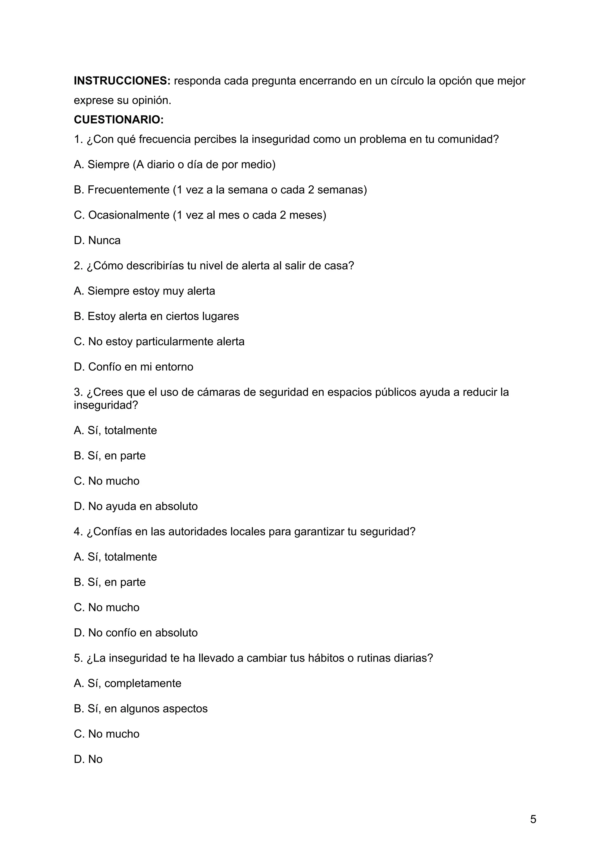 INSTRUCCIONES: responda cada pregunta encerrando en un círculo la opción que mejor
exprese su opinión.
CUESTIONARIO:
1. ¿Con qué frecuencia percibes la inseguridad como un problema en tu comunidad?
A. Siempre (A diario o día de por medio)
B. Frecuentemente (1 vez a la semana o cada 2 semanas)
C. Ocasionalmente (1 vez al mes o cada 2 meses)
D. Nunca
2. ¿Cómo describirías tu nivel de alerta al salir de casa?
A. Siempre estoy muy alerta
B. Estoy alerta en ciertos lugares
C. No estoy particularmente alerta
D. Confío en mi entorno
3. ¿Crees que el uso de cámaras de seguridad en espacios públicos ayuda a reducir la
inseguridad?
A. Sí, totalmente
B. Sí, en parte
C. No mucho
D. No ayuda en absoluto
4. ¿Confías en las autoridades locales para garantizar tu seguridad?
A. Sí, totalmente
B. Sí, en parte
C. No mucho
D. No confío en absoluto
5. ¿La inseguridad te ha llevado a cambiar tus hábitos o rutinas diarias?
A. Sí, completamente
B. Sí, en algunos aspectos
C. No mucho
D. No
5
 