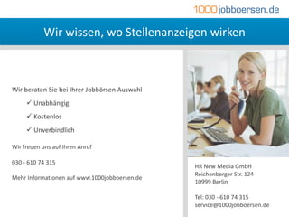 Wir wissen, wo Stellenanzeigen wirken



Wir beraten Sie bei Ihrer Jobbörsen Auswahl
      Unabhängig
      Kostenlos
      Unverbindlich

Wir freuen uns auf Ihren Anruf

030 - 610 74 315
                                               HR New Media GmbH
                                               Reichenberger Str. 124
Mehr Informationen auf www.1000jobboersen.de
                                               10999 Berlin

                                               Tel: 030 - 610 74 315
                                               service@1000jobboersen.de
 
