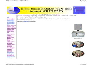 AG Associates Minipulse 310 Spare Parts                                                                                                                                                                  Page 1 of 2




                                                                        Home | Parts | Service | RTA RTP RTO RTN Articles | Contact Us | Site Map
                          AccuThermo AW 410 | AccuThermo AW 610 | AccuThermo AW 810 | AccuThermo AW 820 | AccuThermo AW 830 | AccuThermo AW 610V | AccuThermo AW 820V | AccuThermo AW 860V

  Home
                              AG Associates Minipulse 310 Rapid Thermal Processor Spare Parts
  Equipment
  AccuThermo AW 410           We are exclusive licensed manufacturer of AG Associates Heatpulse 610 Rapid Thermal Process System. We provide spare parts for AG Associates Minipulse 310 Rapid Thermal
  AccuThermo AW 610           Annealing systems for end users all over the world.
  AccuThermo AW 810
  AccuThermo AW 820           Please contact us by sales@ag-rtp.com for more information.
  AccuThermo AW 830
  AccuThermo AW 610V
  AccuThermo AW 820V
  AccuThermo AW 860V
  Parts
  Heatpulse 210 Spare Parts
  Heatpulse210 Manual
  Minipulse 310 Spare Parts
  Minipulse310 Manual
  Heatpulse 410 Spare Parts
  Heatpulse410 Manual
  Heatpulse 610 Spare Parts
  Heatpulse610 Manual
  Heatoulse 610 I Spare
  Parts
  Heatpulse610I Manual
  Service
  Heatpulse 210 Service
  Heatpulse210
  Refurbishment
  Heatpulse210 Upgrade
  Minipulse 310 Service
  Minipulse310
  Refurbishment
  Minipulse 310 RTA
  Upgrade
  Heatpulse 410 Service
  Heatpulse 410
  Refurbishment
  AG Associates
  Heatpulse410 Upgrade
  Heatpulse 610 Service
  Heatpulse610
  Refurbishment
  AG 610 Rapid Thermal
  Process Upgrate
  Heatpulse 610 I Service
  Heatpulse610I
  Refurbishment
  AG 610I Rapid Thermal
  Anneal Upgrade
  RTA RTP RTO RTN
  Articles
  Rapid Thermal Process
  Atmospheric Rapid
  Thermal Processors
  Vacuum Rapid Thermal
  Processors
  Why not sell used




http://www.ag-rtp.com/minipulse-310-spare-parts.htm                                                                                                                                                      12/16/2012
 