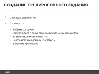19
1. С помощью SageMaker API
2. С помощью UI
– Выбрать алгоритм
– Определиться с размерами вычислительных мощностей
– Указать параметры алгоритма
– Задать источник данных (с Amazon S3)
– Запустить тренировку
СОЗДАНИЕ ТРЕНИРОВОЧНОГО ЗАДАНИЯ
 