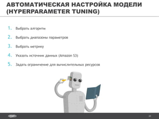 20
1. Выбрать алгоритм
2. Выбрать диапазоны параметров
3. Выбрать метрику
4. Указать источник данных (Amazon S3)
5. Задать ограничение для вычислительных ресурсов
АВТОМАТИЧЕСКАЯ НАСТРОЙКА МОДЕЛИ
(HYPERPARAMETER TUNING)
 
