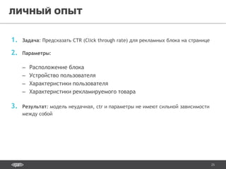 25
1. Задача: Предсказать CTR (Click through rate) для рекламных блока на странице
2. Параметры:
– Расположение блока
– Устройство пользователя
– Характеристики пользователя
– Характеристики рекламируемого товара
3. Результат: модель неудачная, ctr и параметры не имеют сильной зависимости
между собой
ЛИЧНЫЙ ОПЫТ
 