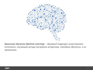 4
Машинное обучение (Machine Learning) — обширный подраздел искусственного
интеллекта, изучающий методы построения алгоритмов, способных обучаться, и их
применение.
 