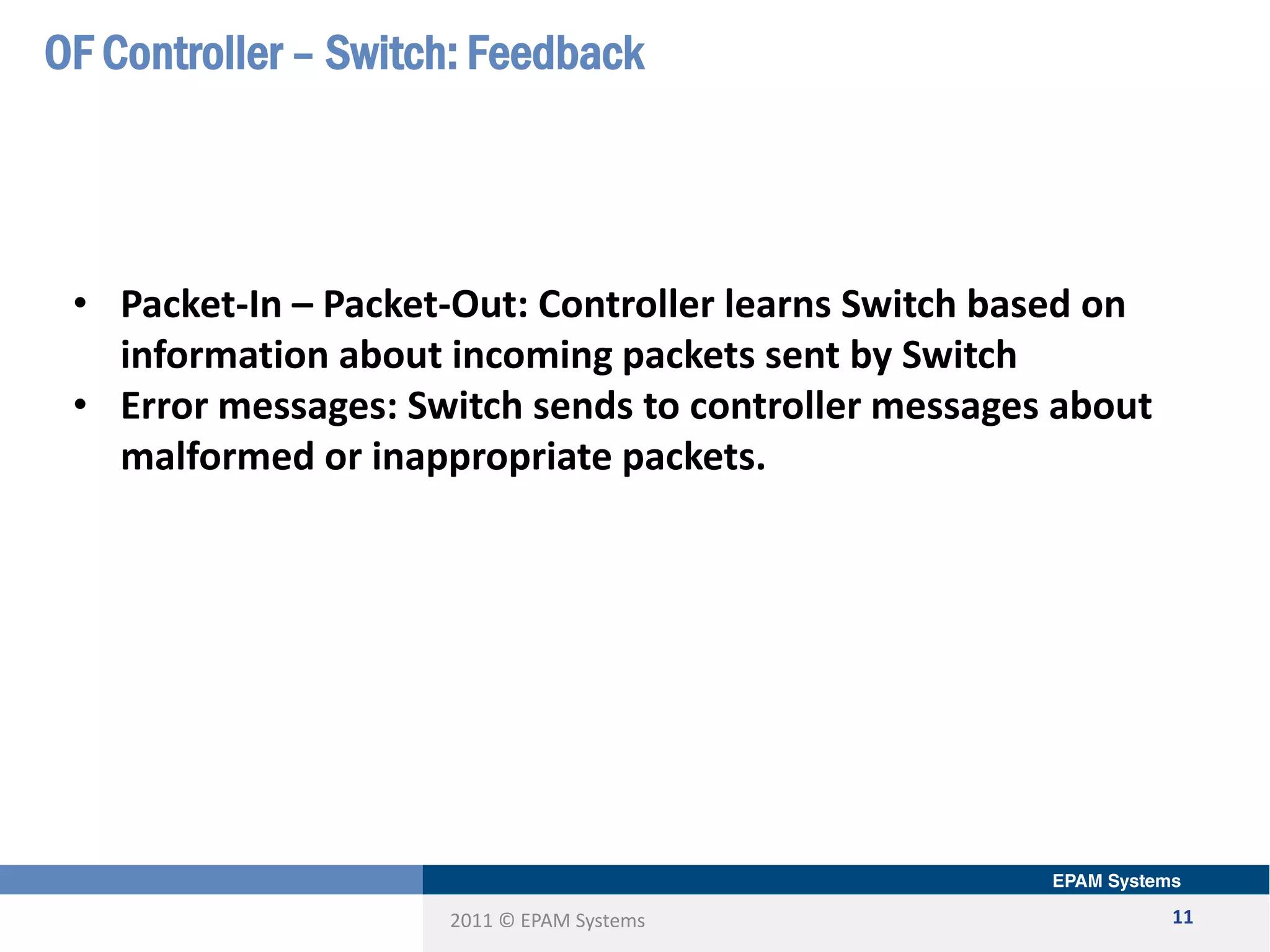 2011 © EPAM Systems
OF Controller – Switch: Feedback
11
• Packet-In – Packet-Out: Controller learns Switch based on
information about incoming packets sent by Switch
• Error messages: Switch sends to controller messages about
malformed or inappropriate packets.
 