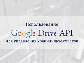 Использование
Google Drive API
для управления хранилищем отчетов
 