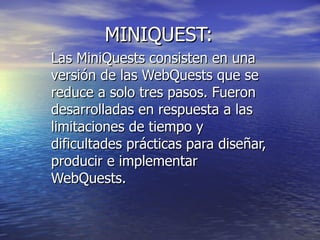 MINIQUEST:  Las MiniQuests consisten en una versión de las WebQuests que se reduce a solo tres pasos. Fueron desarrolladas en respuesta a las limitaciones de tiempo y dificultades prácticas para diseñar, producir e implementar WebQuests. 