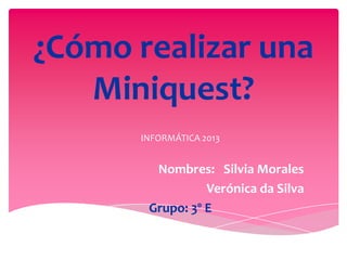 ¿Cómo realizar una
Miniquest?
INFORMÁTICA 2013

Nombres: Silvia Morales
Verónica da Silva
Grupo: 3º E

 