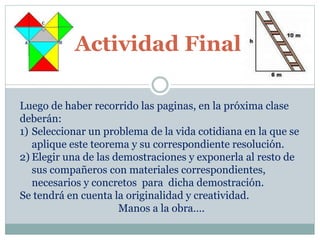 Actividad Final 
Luego de haber recorrido las paginas, en la próxima clase 
deberán: 
1) Seleccionar un problema de la vida cotidiana en la que se 
aplique este teorema y su correspondiente resolución. 
2) Elegir una de las demostraciones y exponerla al resto de 
sus compañeros con materiales correspondientes, 
necesarios y concretos para dicha demostración. 
Se tendrá en cuenta la originalidad y creatividad. 
Manos a la obra…. 
